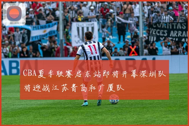 CBA夏季联赛启东站即将开幕深圳队将迎战江苏青岛和广厦队